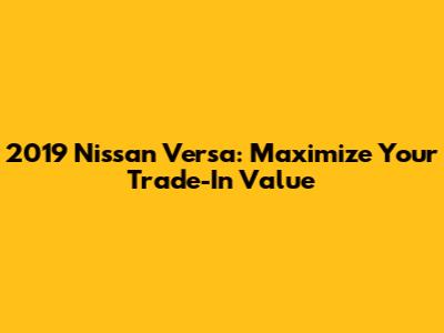 2019 Nissan Versa: Maximize Your Trade-In Value