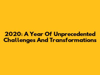 2020: A Year Of Unprecedented Challenges And Transformations