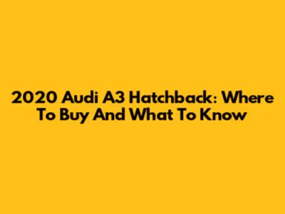 2020 Audi A3 Hatchback: Where To Buy And What To Know