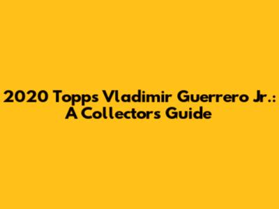 2020 Topps Vladimir Guerrero Jr.: A Collector's Guide