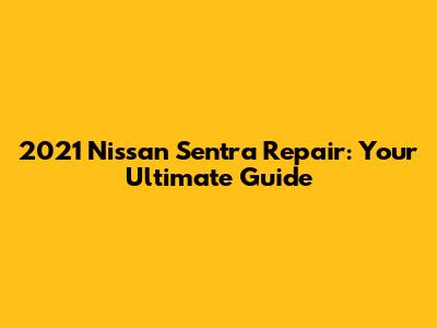 2021 Nissan Sentra Repair: Your Ultimate Guide