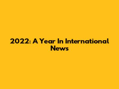 2022: A Year In International News
