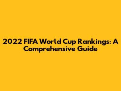 2022 FIFA World Cup Rankings: A Comprehensive Guide
