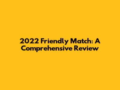 2022 Friendly Match: A Comprehensive Review