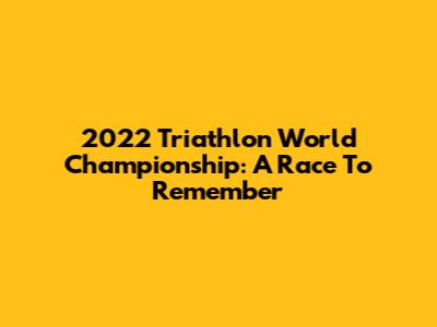 2022 Triathlon World Championship: A Race To Remember