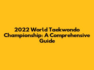 2022 World Taekwondo Championship: A Comprehensive Guide