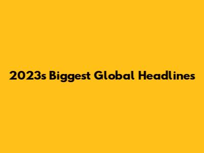 2023's Biggest Global Headlines