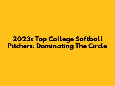2023's Top College Softball Pitchers: Dominating The Circle