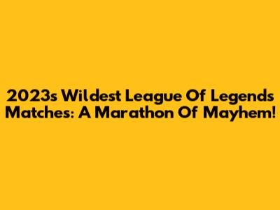 2023's Wildest League Of Legends Matches: A Marathon Of Mayhem!