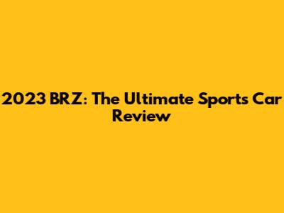2023 BRZ: The Ultimate Sports Car Review