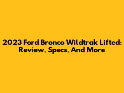 2023 Ford Bronco Wildtrak Lifted: Review, Specs, And More
