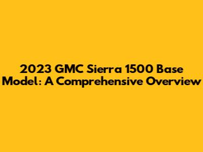 2023 GMC Sierra 1500 Base Model: A Comprehensive Overview