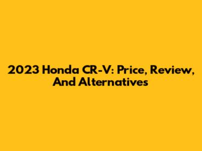 2023 Honda CR-V: Price, Review, And Alternatives
