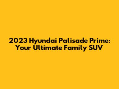 2023 Hyundai Palisade Prime: Your Ultimate Family SUV
