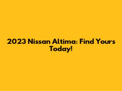 2023 Nissan Altima: Find Yours Today!