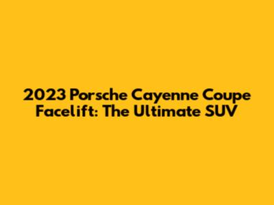 2023 Porsche Cayenne Coupe Facelift: The Ultimate SUV