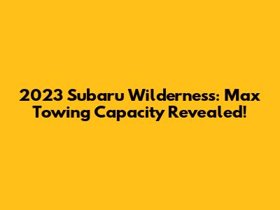 2023 Subaru Wilderness: Max Towing Capacity Revealed!