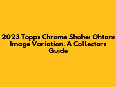 2023 Topps Chrome Shohei Ohtani Image Variation: A Collector's Guide