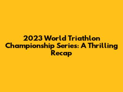 2023 World Triathlon Championship Series: A Thrilling Recap