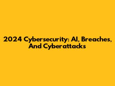 2024 Cybersecurity: AI, Breaches, And Cyberattacks