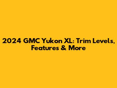 2024 GMC Yukon XL: Trim Levels, Features & More