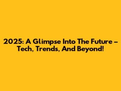 2025: A Glimpse Into The Future – Tech, Trends, And Beyond!