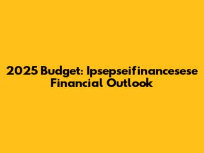 2025 Budget: Ipsepseifinancesese Financial Outlook