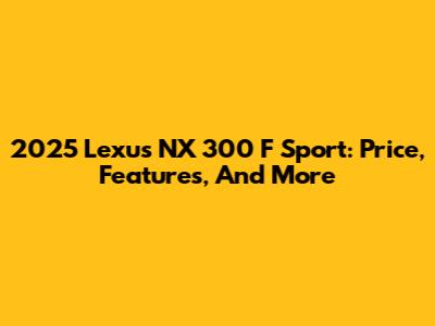 2025 Lexus NX 300 F Sport: Price, Features, And More