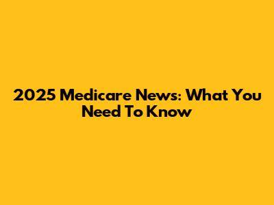 2025 Medicare News: What You Need To Know