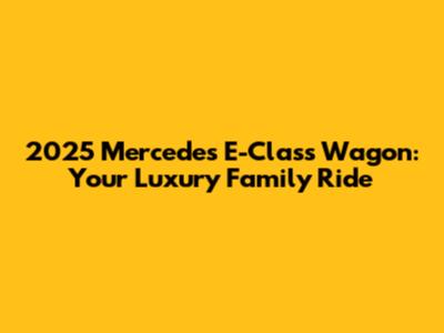 2025 Mercedes E-Class Wagon: Your Luxury Family Ride