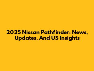 2025 Nissan Pathfinder: News, Updates, And US Insights