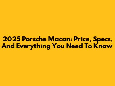 2025 Porsche Macan: Price, Specs, And Everything You Need To Know