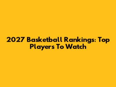 2027 Basketball Rankings: Top Players To Watch