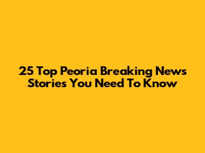 25 Top Peoria Breaking News Stories You Need To Know