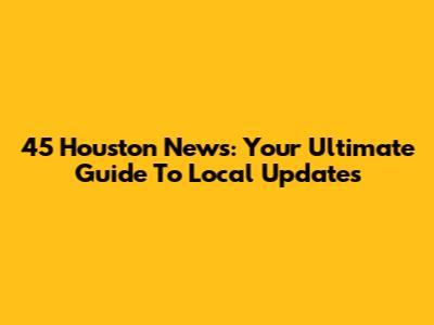 45 Houston News: Your Ultimate Guide To Local Updates