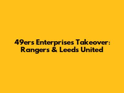 49ers Enterprises Takeover: Rangers & Leeds United