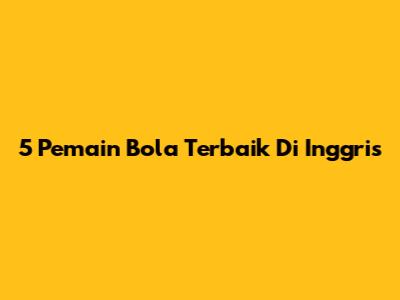 5 Pemain Bola Terbaik Di Inggris
