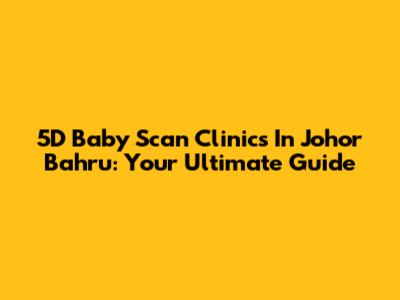 5D Baby Scan Clinics In Johor Bahru: Your Ultimate Guide