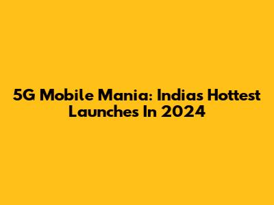 5G Mobile Mania: India's Hottest Launches In 2024