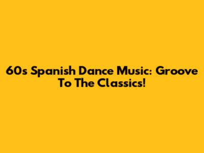60s Spanish Dance Music: Groove To The Classics!