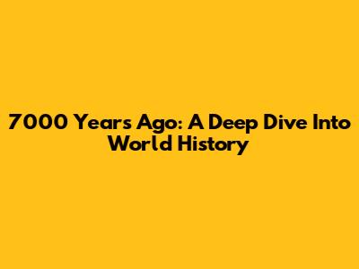 7000 Years Ago: A Deep Dive Into World History