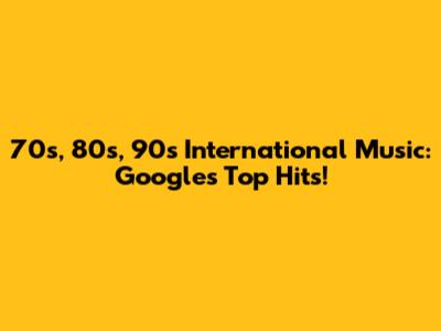 70s, 80s, 90s International Music: Google's Top Hits!