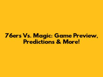 76ers Vs. Magic: Game Preview, Predictions & More!