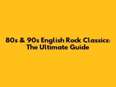 80s & 90s English Rock Classics: The Ultimate Guide
