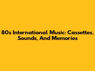 80s International Music: Cassettes, Sounds, And Memories