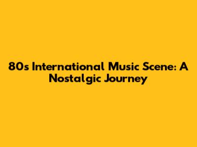 80s International Music Scene: A Nostalgic Journey