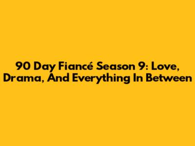 90 Day Fiancé Season 9: Love, Drama, And Everything In Between