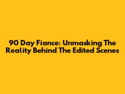 90 Day Fiance: Unmasking The Reality Behind The Edited Scenes