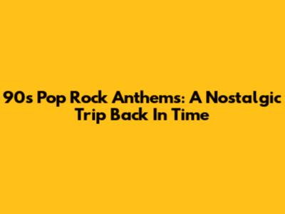 90s Pop Rock Anthems: A Nostalgic Trip Back In Time