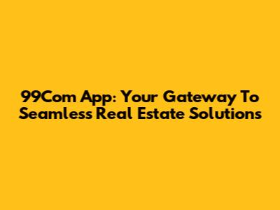 99Com App: Your Gateway To Seamless Real Estate Solutions